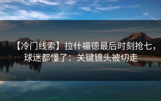 【冷门线索】拉什福德最后时刻抢七，球迷都懂了：关键镜头被切走