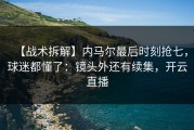 【战术拆解】内马尔最后时刻抢七，球迷都懂了：镜头外还有续集，开云直播